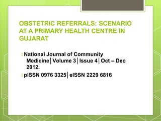 OBSTETRIC REFERRALS: SCENARIO
AT A PRIMARY HEALTH CENTRE IN
GUJARAT
🞇 National Journal of Community
Medicine│Volume 3│Issue 4│Oct – Dec
2012.
🞇 pISSN 0976 3325│eISSN 2229 6816
 