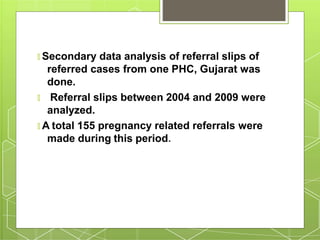 🞇 Secondary data analysis of referral slips of
referred cases from one PHC, Gujarat was
done.
🞇 Referral slips between 2004 and 2009 were
analyzed.
🞇 A total 155 pregnancy related referrals were
made during this period.
 