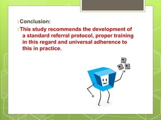 🞇 Conclusion:
🞇 This study recommends the development of
a standard referral protocol, proper training
in this regard and universal adherence to
this in practice.
 