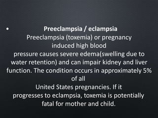 • Preeclampsia / eclampsia
Preeclampsia (toxemia) or pregnancy
induced high blood
pressure causes severe edema(swelling due to
water retention) and can impair kidney and liver
function. The condition occurs in approximately 5%
of all
United States pregnancies. If it
progresses to eclampsia, toxemia is potentially
fatal for mother and child.
 