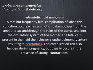 2)obstetric emergencies
during labour & delivery
•Amniotic fluid embolism
A rare but frequently fatal complication of labor, this
condition occurs when amniotic fluid embolizes from the
amniotic sac andthrough the veins of the uterus and into
the circulatory system of the mother. The fetal cells
present in the fluid then blockor clogthe pulmonary artery
, resulting in heartattack. This complication can also
happen during pregnancy, but usually occurs in the
presence of strong contractions.
 