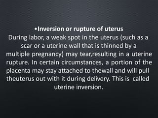 •Inversion or rupture of uterus
During labor, a weak spot in the uterus (such as a
scar or a uterine wall that is thinned by a
multiple pregnancy) may tear,resulting in a uterine
rupture. In certain circumstances, a portion of the
placenta may stay attached to thewall and will pull
theuterus out with it during delivery. This is called
uterine inversion.
 