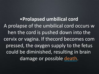 •Prolapsed umbilical cord
A prolapse of the umbilical cord occurs w
hen the cord is pushed down into the
cervix or vagina. If thecord becomes com
pressed, the oxygen supply to the fetus
could be diminished, resulting in brain
damage or possible death.
 