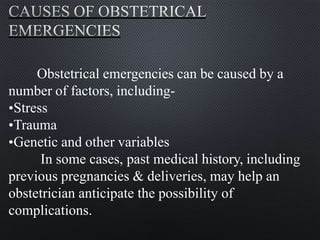Obstetrical emergencies can be caused by a
number of factors, including-
•Stress
•Trauma
•Genetic and other variables
In some cases, past medical history, including
previous pregnancies & deliveries, may help an
obstetrician anticipate the possibility of
complications.
 