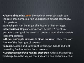 •Severe abdominal pain. Stomach or lower back pain can
indicate preeclampsia or an undiagnosed ectopic pregnancy.
Postpartum
stomach pain can be a sign of infection or hemorrhage.
•Contractions. Regular contractions before 37 weeks of
gestation can signal the onset of preterm labor due to obstetr
ical complications.
•Abrupt and rapid increase in blood pressure. Hypertension
is one of the first signs of toxemia
•Edema. Sudden and significant swelling of hands and feet
caused by fluid retention from toxemia.
•Unpleasant smelling vaginal discharge. A thick, malodorous
discharge from the vagina can indicate a postpartum infection
.
 
