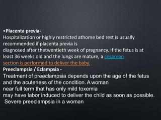 •Placenta previa-
Hospitalization or highly restricted athome bed rest is usually
recommended if placenta previa is
diagnosed after thetwentieth week of pregnancy. If the fetus is at
least 36 weeks old and the lungs are mature, a cesarean
section is performed to deliver the baby.
Preeclampsia / Eclampsia -
Treatment of preeclampsia depends upon the age of the fetus
and the acuteness of the condition. A woman
near full term that has only mild toxemia
may have labor induced to deliver the child as soon as possible.
Severe preeclampsia in a woman
 