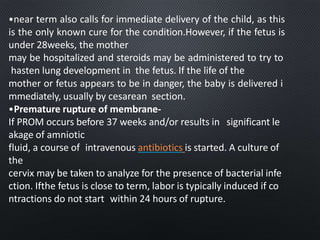 •near term also calls for immediate delivery of the child, as this
is the only known cure for the condition.However, if the fetus is
under 28weeks, the mother
may be hospitalized and steroids may be administered to try to
hasten lung development in the fetus. If the life of the
mother or fetus appears to be in danger, the baby is delivered i
mmediately, usually by cesarean section.
•Premature rupture of membrane-
If PROM occurs before 37 weeks and/or results in significant le
akage of amniotic
fluid, a course of intravenous antibiotics is started. A culture of
the
cervix may be taken to analyze for the presence of bacterial infe
ction. Ifthe fetus is close to term, labor is typically induced if co
ntractions do not start within 24 hours of rupture.
 