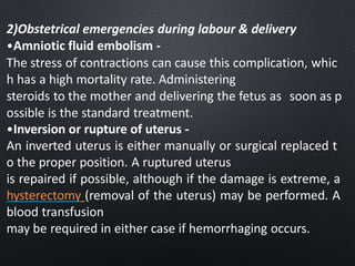 2)Obstetrical emergencies during labour & delivery
•Amniotic fluid embolism -
The stress of contractions can cause this complication, whic
h has a high mortality rate. Administering
steroids to the mother and delivering the fetus as soon as p
ossible is the standard treatment.
•Inversion or rupture of uterus -
An inverted uterus is either manually or surgical replaced t
o the proper position. A ruptured uterus
is repaired if possible, although if the damage is extreme, a
hysterectomy (removal of the uterus) may be performed. A
blood transfusion
may be required in either case if hemorrhaging occurs.
 