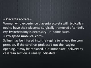 • Placenta accreta -
Women who experience placenta accreta will typically n
eed to have their placenta surgically removed after deliv
ery. Hysterectomy is necessary in some cases.
• Prolapsed umbilical cord -
Saline may be infused into the vagina to relieve the com
pression. If the cord has prolapsed out the vaginal
opening, it may be replaced, but immediate delivery by
cesarean section is usually indicated.
 