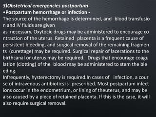 3)Obstetrical emergencies postpartum
•Postpartum hemorrhage or infection -
The source of the hemorrhage is determined, and blood transfusio
n and IV fluids are given
as necessary. Oxytocic drugs may be administered to encourage co
ntraction of the uterus. Retained placenta is a frequent cause of
persistent bleeding, and surgical removal of the remaining fragmen
ts (curettage) may be required. Surgical repair of lacerations to the
birthcanal or uterus may be required. Drugs that encourage coagu
lation (clotting) of the blood may be administered to stem the ble
eding.
Infrequently, hysterectomy is required.In cases of infection, a cour
se of intravenous antibiotics is prescribed. Most postpartum infect
ions occur in the endometrium, or lining of theuterus, and may be
also caused by a piece of retained placenta. If this is the case, it will
also require surgical removal.
 