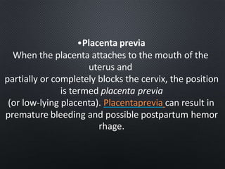 •Placenta previa
When the placenta attaches to the mouth of the
uterus and
partially or completely blocks the cervix, the position
is termed placenta previa
(or low-lying placenta). Placentaprevia can result in
premature bleeding and possible postpartum hemor
rhage.
 