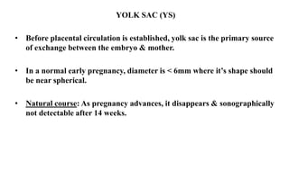 YOLK SAC (YS)
• Before placental circulation is established, yolk sac is the primary source
of exchange between the embryo & mother.
• In a normal early pregnancy, diameter is < 6mm where it’s shape should
be near spherical.
• Natural course: As pregnancy advances, it disappears & sonographically
not detectable after 14 weeks.
 