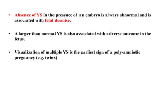 • Absence of YS in the presence of an embryo is always abnormal and is
associated with fetal desmise.
• A larger than normal YS is also associated with adverse outcome in the
fetus.
• Visualization of multiple YS is the earliest sign of a poly-amniotic
pregnancy (e.g. twins)
 