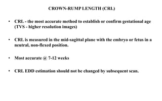 CROWN-RUMP LENGTH (CRL)
• CRL - the most accurate method to establish or confirm gestational age
(TVS - higher resolution images)
• CRL is measured in the mid-sagittal plane with the embryo or fetus in a
neutral, non-flexed position.
• Most accurate @ 7-12 weeks
• CRL EDD estimation should not be changed by subsequent scan.
 