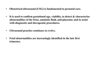 • Obstetrical ultrasound (USG) is fundamental to prenatal care.
• It is used to confirm gestational age, viability, to detect & characterize
abnormalities of the fetus, amniotic fluid, and placenta; and to assist
with diagnostic and therapeutic procedures.
• Ultrasound practice continues to evolve.
• Fetal abnormalities are increasingly identified in the late first
trimester.
 