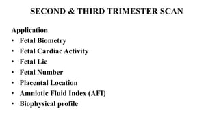 Application
• Fetal Biometry
• Fetal Cardiac Activity
• Fetal Lie
• Fetal Number
• Placental Location
• Amniotic Fluid Index (AFI)
• Biophysical profile
SECOND & THIRD TRIMESTER SCAN
 