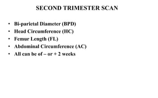 • Bi-parietal Diameter (BPD)
• Head Circumference (HC)
• Femur Length (FL)
• Abdominal Circumference (AC)
• All can be of – or + 2 weeks
SECOND TRIMESTER SCAN
 