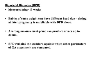 Biparietal Diameter (BPD)
• Measured after 13 weeks
• Babies of same weight can have different head size – dating
at later pregnancy is unreliable with BPD alone.
• A wrong measurement plane can produce errors up to
20mm.
• BPD remains the standard against which other parameters
of GA assessment are compared.
 