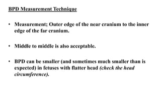 BPD Measurement Technique
• Measurement; Outer edge of the near cranium to the inner
edge of the far cranium.
• Middle to middle is also acceptable.
• BPD can be smaller (and sometimes much smaller than is
expected) in fetuses with flatter head (check the head
circumference).
 