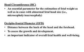 Head Circumference (HC)
• An essential parameter for the estimation of fetal weight as
well as in cases with abnormal fetal head size (i.e.,
microcephaly/macrocephaly)
Occipito-frontal Diameter (OFD)
• Distance between the back of the head and the forehead.
• To assess the growth and development.
• an important indicator of overall fetal health and well-being.
 
