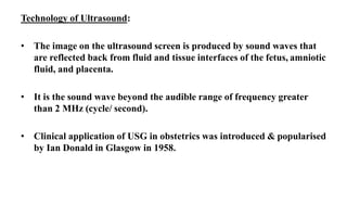 Technology of Ultrasound:
• The image on the ultrasound screen is produced by sound waves that
are reflected back from fluid and tissue interfaces of the fetus, amniotic
fluid, and placenta.
• It is the sound wave beyond the audible range of frequency greater
than 2 MHz (cycle/ second).
• Clinical application of USG in obstetrics was introduced & popularised
by Ian Donald in Glasgow in 1958.
 