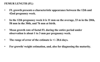 FEMUR LENGTH (FL)
• FL growth presents a characteristic appearance between the 12th and
42nd pregnancy week.
• In the 12th pregnancy week it is 11 mm on the average, 33 m in the 20th,
58 mm in the 30th, and 76 mm at birth.
• Mean growth rate of foetal FL during the entire period under
observation is about 1 to 3 mm per pregnancy week.
• The range of error of the estimate is +/- 20.6 days.
• For growth/ weight estimation, and, also for diagnosing the maturity.
 