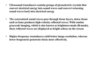 • Ultrasound transducers contain groups of piezoelectric crystals that
convert electrical energy into sound waves and convert returning
sound waves back into electrical energy
• The syncronized sound waves pass through tissue layers, dense tissue
such as bone produces high-velocity reflected waves. With routine
grayscale imaging, which is also known as brightness-mode (B-mode),
these reflected waves are displayed as bright echoes on the screen.
• Higher-frequency transducers yield better image resolution, whereas
lower frequencies penetrate tissue more effectively.
 