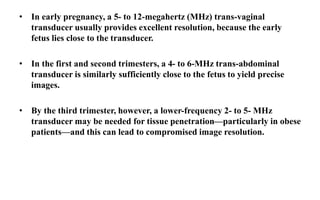 • In early pregnancy, a 5- to 12-megahertz (MHz) trans-vaginal
transducer usually provides excellent resolution, because the early
fetus lies close to the transducer.
• In the first and second trimesters, a 4- to 6-MHz trans-abdominal
transducer is similarly sufficiently close to the fetus to yield precise
images.
• By the third trimester, however, a lower-frequency 2- to 5- MHz
transducer may be needed for tissue penetration—particularly in obese
patients—and this can lead to compromised image resolution.
 
