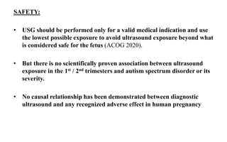 SAFETY:
• USG should be performed only for a valid medical indication and use
the lowest possible exposure to avoid ultrasound exposure beyond what
is considered safe for the fetus (ACOG 2020).
• But there is no scientifically proven association between ultrasound
exposure in the 1st / 2nd trimesters and autism spectrum disorder or its
severity.
• No causal relationship has been demonstrated between diagnostic
ultrasound and any recognized adverse effect in human pregnancy
 