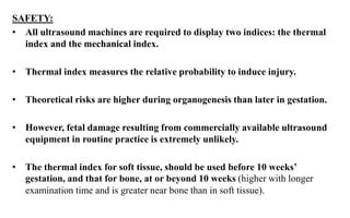 SAFETY:
• All ultrasound machines are required to display two indices: the thermal
index and the mechanical index.
• Thermal index measures the relative probability to induce injury.
• Theoretical risks are higher during organogenesis than later in gestation.
• However, fetal damage resulting from commercially available ultrasound
equipment in routine practice is extremely unlikely.
• The thermal index for soft tissue, should be used before 10 weeks’
gestation, and that for bone, at or beyond 10 weeks (higher with longer
examination time and is greater near bone than in soft tissue).
 