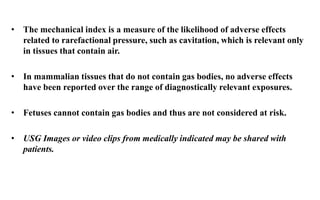 • The mechanical index is a measure of the likelihood of adverse effects
related to rarefactional pressure, such as cavitation, which is relevant only
in tissues that contain air.
• In mammalian tissues that do not contain gas bodies, no adverse effects
have been reported over the range of diagnostically relevant exposures.
• Fetuses cannot contain gas bodies and thus are not considered at risk.
• USG Images or video clips from medically indicated may be shared with
patients.
 