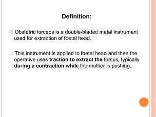 Definition:
Obstetric forceps is a double-bladed metal instrument
used for extraction of foetal head.
This instrument is applied to foetal head and then the
operative uses traction to extract the foetus, typically
during a contraction while the mother is pushing.
 