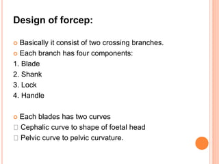 Design of forcep:
 Basically it consist of two crossing branches.
 Each branch has four components:
1. Blade
2. Shank
3. Lock
4. Handle
 Each blades has two curves
Cephalic curve to shape of foetal head
Pelvic curve to pelvic curvature.
 