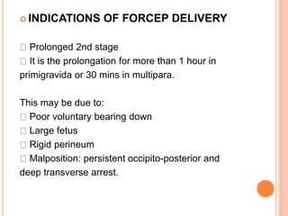  INDICATIONS OF FORCEP DELIVERY
Prolonged 2nd stage
It is the prolongation for more than 1 hour in
primigravida or 30 mins in multipara.
This may be due to:
Poor voluntary bearing down
Large fetus
Rigid perineum
Malposition: persistent occipito-posterior and
deep transverse arrest.
 