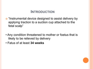 INTRODUCTION
 “Instrumental device designed to assist delivery by
applying traction to a suction cup attached to the
fetal scalp”
• Any condition threatened to mother or foetus that is
likely to be relieved by delivery
• Fatus of at least 34 weeks
 