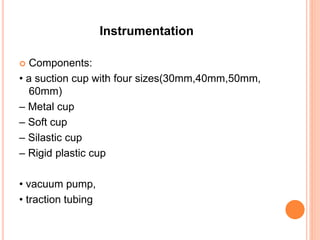 Instrumentation
 Components:
• a suction cup with four sizes(30mm,40mm,50mm,
60mm)
– Metal cup
– Soft cup
– Silastic cup
– Rigid plastic cup
• vacuum pump,
• traction tubing
 