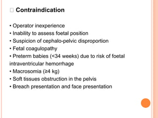 Contraindication
• Operator inexperience
• Inability to assess foetal position
• Suspicion of cephalo-pelvic disproportion
• Fetal coagulopathy
• Preterm babies (<34 weeks) due to risk of foetal
intraventricular hemorrhage
• Macrosomia (≥4 kg)
• Soft tissues obstruction in the pelvis
• Breach presentation and face presentation
 