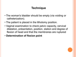 Technique
• The woman's bladder should be empty (via voiding or
catheterization).
• The patient is placed in the lithotomy position.
• Vaginal examination to check pelvic capacity, cervical
dilatation, présentation, position, station and degree of
flexion of head and that the membranes are ruptured
• Determination of flexion point
 