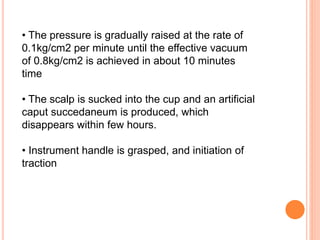 • The pressure is gradually raised at the rate of
0.1kg/cm2 per minute until the effective vacuum
of 0.8kg/cm2 is achieved in about 10 minutes
time
• The scalp is sucked into the cup and an artificial
caput succedaneum is produced, which
disappears within few hours.
• Instrument handle is grasped, and initiation of
traction
 