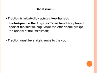 Continue….
• Traction is initiated by using a two-handed
technique, i.e the fingers of one hand are placed
against the suction cup, while the other hand grasps
the handle of the instrument
• Traction must be at right angle to the cup
 