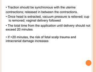 • Traction should be synchronous with the uterine
contractions; released in between the contractions.
• Once head is extracted, vacuum pressure is relieved; cup
is removed; vaginal delivery followed
• The total time from the application until delivery should not
exceed 20 minutes
• If >20 minutes, the risk of fetal scalp trauma and
intracranial damage increases
 