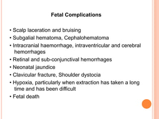 Fetal Complications
• Scalp laceration and bruising
• Subgalial hematoma, Cephalohematoma
• Intracranial haemorrhage, intraventricular and cerebral
hemorrhages
• Retinal and sub-conjunctival hemorrhages
• Neonatal jaundice
• Clavicular fracture, Shoulder dystocia
• Hypoxia, particularly when extraction has taken a long
time and has been difficult
• Fetal death
 