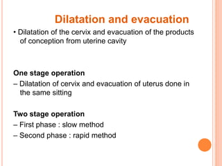 Dilatation and evacuation
• Dilatation of the cervix and evacuation of the products
of conception from uterine cavity
One stage operation
– Dilatation of cervix and evacuation of uterus done in
the same sitting
Two stage operation
– First phase : slow method
– Second phase : rapid method
 