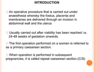 INTRODUCTION
An operative procedure that is carried out under
anaesthesia whereby the foetus, placenta and
membranes are delivered through an incision in
abdominal wall and the uterus
Usually carried out after viability has been reached i.e.
24-48 weeks of gestation onwards.
The first operation performed on a women is referred to
as a primary caesarean section.
When operation is performed in subsequent
pregnancies, it is called repeat caesarean section.(C/S)
 