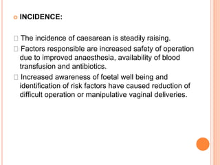  INCIDENCE:
The incidence of caesarean is steadily raising.
Factors responsible are increased safety of operation
due to improved anaesthesia, availability of blood
transfusion and antibiotics.
Increased awareness of foetal well being and
identification of risk factors have caused reduction of
difficult operation or manipulative vaginal deliveries.
 