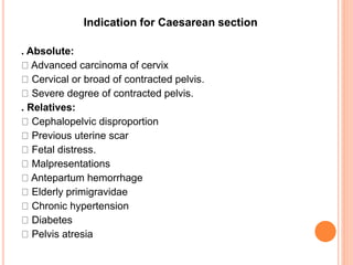 Indication for Caesarean section
. Absolute:
Advanced carcinoma of cervix
Cervical or broad of contracted pelvis.
Severe degree of contracted pelvis.
. Relatives:
Cephalopelvic disproportion
Previous uterine scar
Fetal distress.
Malpresentations
Antepartum hemorrhage
Elderly primigravidae
Chronic hypertension
Diabetes
Pelvis atresia
 