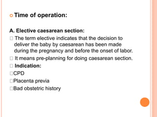  Time of operation:
A. Elective caesarean section:
The term elective indicates that the decision to
deliver the baby by caesarean has been made
during the pregnancy and before the onset of labor.
It means pre-planning for doing caesarean section.
Indication:
CPD
Placenta previa
Bad obstetric history
 