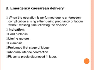 B. Emergency caesarean delivery
When the operation is performed due to unforeseen
complication arising either during pregnancy or labour
without wasting time following the decision.
Indication:
Cord prolapse
Uterine rupture
Eclampsia
Prolonged first stage of labour
Abnormal uterine contraction
Placenta previa diagnosed in labor.
 