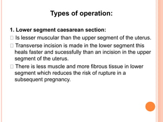 Types of operation:
1. Lower segment caesarean section:
Is lesser muscular than the upper segment of the uterus.
Transverse incision is made in the lower segment this
heals faster and sucessfully than an incision in the upper
segment of the uterus.
There is less muscle and more fibrous tissue in lower
segment which reduces the risk of rupture in a
subsequent pregnancy.
 