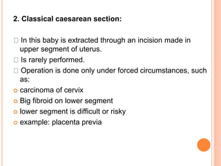 2. Classical caesarean section:
In this baby is extracted through an incision made in
upper segment of uterus.
Is rarely performed.
Operation is done only under forced circumstances, such
as:
 carcinoma of cervix
 Big fibroid on lower segment
 lower segment is difficult or risky
 example: placenta previa
 